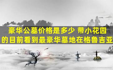 豪华公墓价格是多少 带小花园的目前看到最豪华墓地在格鲁吉亚